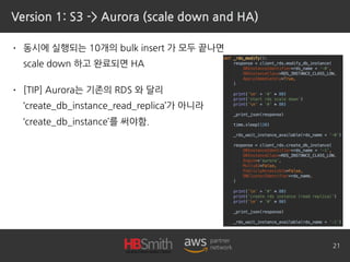 Version 1: S3 -> Aurora (scale down and HA)
• 동시에 실행되는 10개의 bulk insert 가 모두 끝나면 
scale down 하고 완료되면 HA
• [TIP] Aurora는 기존의 RDS 와 달리 
‘create_db_instance_read_replica’가 아니라 
‘create_db_instance’를 써야함.
21
 