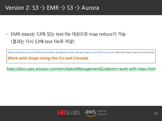 Version 2: S3 -> EMR -> S3 -> Aurora
• EMR steps는 S3에 있는 text file 대상으로 map reduce가 가능 
(결과는 다시 S3에 text file로 저장)
25
https://docs.aws.amazon.com/emr/latest/ManagementGuide/emr-work-with-steps.html
 