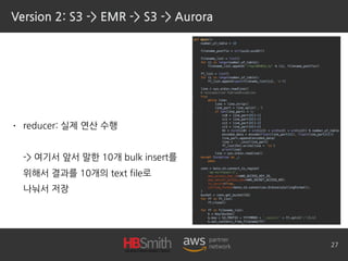 Version 2: S3 -> EMR -> S3 -> Aurora
• reducer: 실제 연산 수행 
 
-> 여기서 앞서 말한 10개 bulk insert를 
위해서 결과를 10개의 text file로 
나눠서 저장
27
 