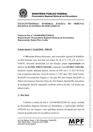 MINISTÉRIO PÚBLICO FEDERAL
Procuradoria Regional Eleitoral em Pernambuco
EXCELENTÍSSIMO(A) SENHOR(A) JUIZ(ÍZA) DO TRIBUNAL
REGIONAL ELEITORAL DE PERNAMBUCO
Notícia de fato no
1.05.000.000352/2018-61
Representante: Procuradoria Regional Eleitoral em Pernambuco
Representado: Daniel Pires Coelho
Petição inicial nº 12.645/2018 – PRE/PE
O MINISTÉRIO PÚBLICO ELEITORAL, pelo procurador regional da República
ao final assinado, vem, com base nos artigos 96, 36, § 3o
, e 39, § 8o
, da Lei no
9.504/97, doravante denominada Lei das Eleições, propor representação em
desfavor de DANIEL PIRES COELHO, conhecido como DANIEL COELHO,
brasileiro, casado, deputado federal, inscrito no CPF sob o nº 025.138.74-42,
com os seguintes endereços: a) rua da Aurora, no
1.295, apto. 2201, Santo Amaro,
Recife/PE; b) avenida Boa Viagem, no
118, apto. 603, Boa Viagem, Recife/PE; c)
Palácio do Congresso Nacional, Praça dos Três Poderes, Brasília/DF, pela prática
de propaganda eleitoral antecipada, conforme motivos de fato e de direito que
adiante expõe.
1.- Dos fatos
Conforme a notícia de fato no
1.05.000.000352/2018-61, anexa, recebida
na Procuradoria Regional Eleitoral em Pernambuco, o representado DANIEL
COELHO teve sua imagem e suas qualidades pessoais divulgadas por meio de
cartazes de grande porte em via pública (outdoors).
Av. Frei Matias Teves, nº 65, Paissandu, Recife/PE
CEP 50070-465 – Fone (81) 2121-9800
www.mpf.mp.br/regiao5
DocumentoassinadoviaTokendigitalmenteporADILSONPAULOPRUDENTEDOAMARALFILHO,em20/07/201815:34.Paraverificaraassinaturaacesse
http://www.transparencia.mpf.mp.br/validacaodocumento.Chave11C1648B.E59A88CA.B9265C5E.3AD02A80
 