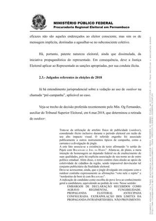 MINISTÉRIO PÚBLICO FEDERAL
Procuradoria Regional Eleitoral em Pernambuco
eficazes não são aqueles endereçados ao eleitor consciente, mas sim os de
mensagem implícita, destinadas a agasalhar-se no subconsciente coletivo.
Há, portanto, patente natureza eleitoral, ainda que dissimulada, da
iniciativa propagandística do representado. Em consequência, deve a Justiça
Eleitoral aplicar ao Representado as sanções apropriadas, por sua conduta ilícita.
2.3.- Julgados referentes às eleições de 2018
Já há entendimento jurisprudencial sobre a vedação ao uso de outdoor na
chamada “pré-campanha”, aplicável ao caso.
Veja-se trecho de decisão proferida recentemente pelo Min. Og Fernandes,
auxiliar do Tribunal Superior Eleitoral, em 6.mar.2018, que determinou a retirada
de outdoor:
Trata-se da utilização de artefato físico de publicidade (outdoor),
considerado ilícito inclusive durante o período eleitoral em razão de
seu alto impacto visual. O referido engenho foi associado
publicamente a outros instrumentos típicos de campanha, como a
carreata e a divulgação de jingle.
A este fato associa-se a existência de texto afirmando “o sertão do
Pajeú com BOLSONARO e JOEL DA HARPA”. Afasta-se, de plano, a mera
intenção de homenagem ao deputado federal ou de enaltecimento de
suas qualidades, pois há explícita associação de seu nome ao de outro
político estadual. Além disso, o texto contém clara alusão ao apoio da
coletividade de cidadãos da região, sendo impossível desvincular tal
conjunto publicitário da finalidade eleitoral.
Deve-se acrescentar, ainda, que o jingle divulgado em conjunto com o
outdoor continha expressamente as afirmações “voto nele e repito” e
“nordestino de bem tá com BOLSONARO”.
A indicação de candidato como escolha do povo leva ao conhecimento
geral a candidatura, equivalendo ao pedido de voto. Nesse sentido:
EMBARGOS DE DECLARAÇÃO RECEBIDOS COMO
AGRAVO REGIMENTAL. FUNGIBILIDADE.
PROPAGANDA ELEITORAL ANTECIPADA
CONFIGURADA. EXTRAPOLAÇÃO DOS LIMITES DA
PROPAGANDA INTRAPARTIDÁRIA. NÃO PROVIMENTO.
DocumentoassinadoviaTokendigitalmenteporADILSONPAULOPRUDENTEDOAMARALFILHO,em20/07/201815:39.Paraverificaraassinaturaacesse
http://www.transparencia.mpf.mp.br/validacaodocumento.Chave49E5012D.510E85E1.0D2EB494.5C04F1F4
 