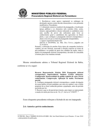 MINISTÉRIO PÚBLICO FEDERAL
Procuradoria Regional Eleitoral em Pernambuco
1. Recebem-se como agravo regimental os embargos de
declaração opostos contra decisão monocrática e com pretensão
modificativa. Precedentes.
2. A dimensão ostensiva (outdoor) da propaganda, a localização
(praça pública) e os elementos nela contidos (foto, nome,
número, sigla partidária e dizeres indicando os candidatos como
uma escolha do povo) são suficientes para levar ao
conhecimento geral a candidatura dos agravantes ao futuro
pleito, o que configura a propaganda eleitoral extemporânea e
afasta a tese de que se trata de propaganda intrapartidária.
3. Agravo regimental desprovido.
(ED-AI no
636-09/BA, rei. Min. DIAS TOFFOLI, julgados em
22.10.2013)
Portanto, a utilização de artefato físico típico de campanha (inclusive
vedado), em ano eleitoral, associada à menção expressa ao nome de
pré-candidatos e ao pedido de apoio dos cidadãos da região, induz à
prática de propaganda eleitoral extemporânea, devendo ser concedida
a liminar para a sua imediata retirada.
Mesmo entendimento adotou o Tribunal Regional Eleitoral da Bahia,
conforme se vê a seguir:
Recurso. Representação. Eleições 2018. Propaganda eleitoral
extemporânea. Improcedência. Outdoor. Caráter eleitoreiro.
Configuração. Desnecessidade de pedido explícito de votos. Prévio
conhecimento. Comprovação. Aplicação de multa. Provimento
parcial.
1. Configura propaganda eleitoral extemporânea a ampla divulgação
do nome público de pré-candidato, por meio de outdoor, com o nítido
propósito de se fazer conhecido perante a população, antes do período
permitido por lei;
2. Recurso a que se dá parcial provimento, para impor ao representado
a sanção de multa prevista no art. 36, § 3o
, da Lei no
9.504/97. 10
Esses eloquentes precedentes reforçam a ilicitude do ato ora impugnado.
2.4.- Autoria e prévio conhecimento
10 TRE/BA - Rep. no
0600083-90.2018.6.05.0000 - Rel. Juiz Paulo Roberto Lyrio Pimenta - 21 mar. 2018
- ainda pendente de publicação.
DocumentoassinadoviaTokendigitalmenteporADILSONPAULOPRUDENTEDOAMARALFILHO,em20/07/201815:39.Paraverificaraassinaturaacesse
http://www.transparencia.mpf.mp.br/validacaodocumento.Chave49E5012D.510E85E1.0D2EB494.5C04F1F4
 
