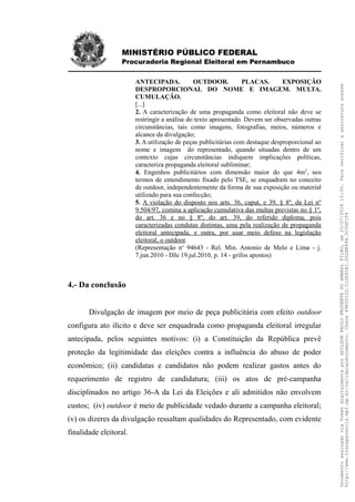 MINISTÉRIO PÚBLICO FEDERAL
Procuradoria Regional Eleitoral em Pernambuco
ANTECIPADA. OUTDOOR. PLACAS. EXPOSIÇÃO
DESPROPORCIONAL DO NOME E IMAGEM. MULTA.
CUMULAÇÃO.
[...]
2. A caracterização de uma propaganda como eleitoral não deve se
restringir a análise do texto apresentado. Devem ser observadas outras
circunstâncias, tais como imagens, fotografias, meios, números e
alcance da divulgação;
3. A utilização de peças publicitárias com destaque desproporcional ao
nome e imagem do representado, quando situadas dentro de um
contexto cujas circunstâncias indiquem implicações políticas,
caracteriza propaganda eleitoral subliminar;
4. Engenhos publicitários com dimensão maior do que 4m2
, nos
termos de entendimento fixado pelo TSE, se enquadram no conceito
de outdoor, independentemente da forma de sua exposição ou material
utilizado para sua confecção;
5. A violação do disposto nos arts. 36, caput, e 39, § 8º, da Lei nº
9.504/97, comina a aplicação cumulativa das multas previstas no § 1º,
do art. 36 e no § 8º, do art. 39, do referido diploma, pois
caracterizadas condutas distintas, uma pela realização de propaganda
eleitoral antecipada, e outra, por usar meio defeso na legislação
eleitoral, o outdoor.
(Representação no
94643 - Rel. Min. Antonio de Melo e Lima - j.
7.jun.2010 - DJe 19.jul.2010, p. 14 - grifos apostos)
4.- Da conclusão
Divulgação de imagem por meio de peça publicitária com efeito outdoor
configura ato ilícito e deve ser enquadrada como propaganda eleitoral irregular
antecipada, pelos seguintes motivos: (i) a Constituição da República prevê
proteção da legitimidade das eleições contra a influência do abuso de poder
econômico; (ii) candidatas e candidatos não podem realizar gastos antes do
requerimento de registro de candidatura; (iii) os atos de pré-campanha
disciplinados no artigo 36-A da Lei da Eleições e ali admitidos não envolvem
custos; (iv) outdoor é meio de publicidade vedado durante a campanha eleitoral;
(v) os dizeres da divulgação ressaltam qualidades do Representado, com evidente
finalidade eleitoral.
DocumentoassinadoviaTokendigitalmenteporADILSONPAULOPRUDENTEDOAMARALFILHO,em20/07/201815:39.Paraverificaraassinaturaacesse
http://www.transparencia.mpf.mp.br/validacaodocumento.Chave49E5012D.510E85E1.0D2EB494.5C04F1F4
 