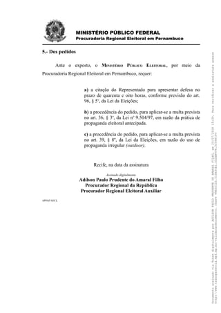 MINISTÉRIO PÚBLICO FEDERAL
Procuradoria Regional Eleitoral em Pernambuco
5.- Dos pedidos
Ante o exposto, o MINISTÉRIO PÚBLICO ELEITORAL, por meio da
Procuradoria Regional Eleitoral em Pernambuco, requer:
a) a citação do Representado para apresentar defesa no
prazo de quarenta e oito horas, conforme previsão do art.
96, § 5o
, da Lei da Eleições;
b) a procedência do pedido, para aplicar-se a multa prevista
no art. 36, § 3o
, da Lei no
9.504/97, em razão da prática de
propaganda eleitoral antecipada.
c) a procedência do pedido, para aplicar-se a multa prevista
no art. 39, § 8º, da Lei da Eleições, em razão do uso de
propaganda irregular (outdoor).
Recife, na data da assinatura
Assinado digitalmente
Adílson Paulo Prudente do Amaral Filho
Procurador Regional da República
Procurador Regional Eleitoral Auxiliar
APPAF/AECL
DocumentoassinadoviaTokendigitalmenteporADILSONPAULOPRUDENTEDOAMARALFILHO,em20/07/201815:39.Paraverificaraassinaturaacesse
http://www.transparencia.mpf.mp.br/validacaodocumento.Chave49E5012D.510E85E1.0D2EB494.5C04F1F4
 