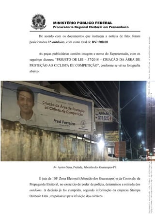 MINISTÉRIO PÚBLICO FEDERAL
Procuradoria Regional Eleitoral em Pernambuco
De acordo com os documentos que instruem a notícia de fato, foram
posicionados 15 outdoors, com custo total de R$7.500,00.
As peças publicitárias contêm imagem e nome do Representado, com os
seguintes dizeres: “PROJETO DE LEI – 57/2018 – CRIAÇÃO DA ÁREA DE
PROTEÇÃO AO CICLISTA DE COMPETIÇÃO”, conforme se vê na fotografia
abaixo:
Av. Ayrton Sena, Piedade, Jaboatão dos Guararapes-PE
O juiz da 101a
Zona Eleitoral (Jaboatão dos Guararapes) e da Comissão de
Propaganda Eleitoral, no exercício de poder de polícia, determinou a retirada dos
outdoors. A decisão já foi cumprida, segundo informação da empresa Stampa
Outdoor Ltda., responsável pela afixação dos cartazes.
DocumentoassinadoviaTokendigitalmenteporADILSONPAULOPRUDENTEDOAMARALFILHO,em20/07/201815:39.Paraverificaraassinaturaacesse
http://www.transparencia.mpf.mp.br/validacaodocumento.Chave49E5012D.510E85E1.0D2EB494.5C04F1F4
 