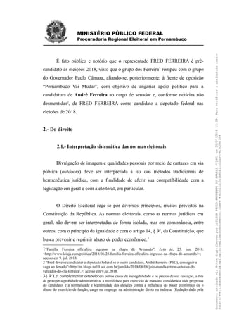 MINISTÉRIO PÚBLICO FEDERAL
Procuradoria Regional Eleitoral em Pernambuco
É fato público e notório que o representado FRED FERREIRA é pré-
candidato às eleições 2018, visto que o grupo dos Ferreira1
rompeu com o grupo
do Governador Paulo Câmara, aliando-se, posteriormente, à frente de oposição
“Pernambuco Vai Mudar”, com objetivo de angariar apoio político para a
candidatura de André Ferreira ao cargo de senador e, conforme notícias não
desmentidas2
, de FRED FERREIRA como candidato a deputado federal nas
eleições de 2018.
2.- Do direito
2.1.- Interpretação sistemática das normas eleitorais
Divulgação de imagem e qualidades pessoais por meio de cartazes em via
pública (outdoors) deve ser interpretada à luz dos métodos tradicionais de
hermenêutica jurídica, com a finalidade de aferir sua compatibilidade com a
legislação em geral e com a eleitoral, em particular.
O Direito Eleitoral rege-se por diversos princípios, muitos previstos na
Constituição da República. As normas eleitorais, como as normas jurídicas em
geral, não devem ser interpretadas de forma isolada, mas em consonância, entre
outros, com o princípio da igualdade e com o artigo 14, § 9o
, da Constituição, que
busca prevenir e reprimir abuso de poder econômico.3
1“Família Ferreira oficializa ingresso na chapa de Armando”, Leia já, 25. jun. 2018.
<http://www.leiaja.com/politica/2018/06/25/familia-ferreira-oficializa-ingresso-na-chapa-de-armando/>;
acesso em 9. jul. 2018.
2 “Fred deve se candidatar a deputado federal se o outro candidato, André Ferreira (PSC), conseguir a
vaga ao Senado”<http://m.blogs.ne10.uol.com.br/jamildo/2018/06/06/juiz-manda-retirar-outdoor-de-
vereador-do-cla-ferreira/.>; acesso em 9.jul.2018.
3§ 9o
Lei complementar estabelecerá outros casos de inelegibilidade e os prazos de sua cessação, a fim
de proteger a probidade administrativa, a moralidade para exercício de mandato considerada vida pregressa
do candidato, e a normalidade e legitimidade das eleições contra a influência do poder econômico ou o
abuso do exercício de função, cargo ou emprego na administração direta ou indireta. (Redação dada pela
DocumentoassinadoviaTokendigitalmenteporADILSONPAULOPRUDENTEDOAMARALFILHO,em20/07/201815:39.Paraverificaraassinaturaacesse
http://www.transparencia.mpf.mp.br/validacaodocumento.Chave49E5012D.510E85E1.0D2EB494.5C04F1F4
 