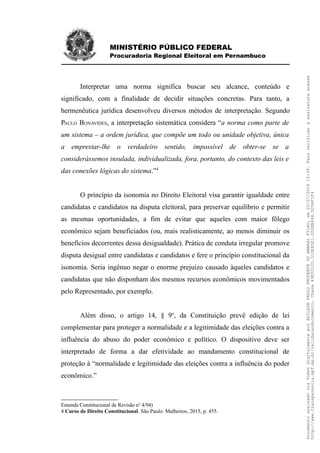 MINISTÉRIO PÚBLICO FEDERAL
Procuradoria Regional Eleitoral em Pernambuco
Interpretar uma norma significa buscar seu alcance, conteúdo e
significado, com a finalidade de decidir situações concretas. Para tanto, a
hermenêutica jurídica desenvolveu diversos métodos de interpretação. Segundo
PAULO BONAVIDES, a interpretação sistemática considera “a norma como parte de
um sistema – a ordem jurídica, que compõe um todo ou unidade objetiva, única
a emprestar-lhe o verdadeiro sentido, impossível de obter-se se a
considerássemos insulada, individualizada, fora, portanto, do contexto das leis e
das conexões lógicas do sistema.”4
O princípio da isonomia no Direito Eleitoral visa garantir igualdade entre
candidatas e candidatos na disputa eleitoral, para preservar equilíbrio e permitir
as mesmas oportunidades, a fim de evitar que aqueles com maior fôlego
econômico sejam beneficiados (ou, mais realisticamente, ao menos diminuir os
benefícios decorrentes dessa desigualdade). Prática de conduta irregular promove
disputa desigual entre candidatas e candidatos e fere o princípio constitucional da
isonomia. Seria ingênuo negar o enorme prejuízo causado àqueles candidatos e
candidatas que não disponham dos mesmos recursos econômicos movimentados
pelo Representado, por exemplo.
Além disso, o artigo 14, § 9o
, da Constituição prevê edição de lei
complementar para proteger a normalidade e a legitimidade das eleições contra a
influência do abuso do poder econômico e político. O dispositivo deve ser
interpretado de forma a dar efetividade ao mandamento constitucional de
proteção à “normalidade e legitimidade das eleições contra a influência do poder
econômico.”
Emenda Constitucional de Revisão no
4/94)
4 Curso de Direito Constitucional. São Paulo: Malheiros, 2015, p. 455.
DocumentoassinadoviaTokendigitalmenteporADILSONPAULOPRUDENTEDOAMARALFILHO,em20/07/201815:39.Paraverificaraassinaturaacesse
http://www.transparencia.mpf.mp.br/validacaodocumento.Chave49E5012D.510E85E1.0D2EB494.5C04F1F4
 
