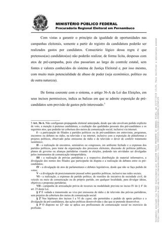 MINISTÉRIO PÚBLICO FEDERAL
Procuradoria Regional Eleitoral em Pernambuco
Com vistas a garantir o princípio da igualdade de oportunidades nas
campanhas eleitorais, somente a partir do registro da candidatura poderão ser
realizados gastos por candidatos. Consectário lógico dessa regra é que
pretensos(as) candidatos(as) não poderão realizar, de forma lícita, despesas com
atos de pré-campanha, pois elas passariam ao largo do controle estatal, sem
fontes e valores conhecidos do sistema de Justiça Eleitoral e, por isso mesmo,
com muito mais potencialidade de abuso de poder (seja econômico, político ou
de outra natureza).
De forma coerente com o sistema, o artigo 36-A da Lei das Eleições, em
seus incisos permissivos, indica as balizas em que se admite exposição de pré-
candidatos sem previsão de gastos pelo interessado.5
5 Art. 36-A. Não configuram propaganda eleitoral antecipada, desde que não envolvam pedido explícito
de voto, a menção à pretensa candidatura, a exaltação das qualidades pessoais dos pré-candidatos e os
seguintes atos, que poderão ter cobertura dos meios de comunicação social, inclusive via internet:
I - a participação de filiados a partidos políticos ou de pré-candidatos em entrevistas, programas,
encontros ou debates no rádio, na televisão e na internet, inclusive com a exposição de plataformas e
projetos políticos, observado pelas emissoras de rádio e de televisão o dever de conferir tratamento
isonômico;
II - a realização de encontros, seminários ou congressos, em ambiente fechado e a expensas dos
partidos políticos, para tratar da organização dos processos eleitorais, discussão de políticas públicas,
planos de governo ou alianças partidárias visando às eleições, podendo tais atividades ser divulgadas
pelos instrumentos de comunicação intrapartidária;
III - a realização de prévias partidárias e a respectiva distribuição de material informativo, a
divulgação dos nomes dos filiados que participarão da disputa e a realização de debates entre os pré-
candidatos;
IV - a divulgação de atos de parlamentares e debates legislativos, desde que não se faça pedido de
votos;
V - a divulgação de posicionamento pessoal sobre questões políticas, inclusive nas redes sociais;
VI - a realização, a expensas de partido político, de reuniões de iniciativa da sociedade civil, de
veículo ou meio de comunicação ou do próprio partido, em qualquer localidade, para divulgar ideias,
objetivos e propostas partidárias.
VII - campanha de arrecadação prévia de recursos na modalidade prevista no inciso IV do § 4o
do
art. 23 desta Lei.
§ 1o
É vedada a transmissão ao vivo por emissoras de rádio e de televisão das prévias partidárias,
sem prejuízo da cobertura dos meios de comunicação social.
§ 2o
Nas hipóteses dos incisos I a VI do caput, são permitidos o pedido de apoio político e a
divulgação da pré-candidatura, das ações políticas desenvolvidas e das que se pretende desenvolver.
§ 3o
O disposto no §2o
não se aplica aos profissionais de comunicação social no exercício da
profissão.
DocumentoassinadoviaTokendigitalmenteporADILSONPAULOPRUDENTEDOAMARALFILHO,em20/07/201815:39.Paraverificaraassinaturaacesse
http://www.transparencia.mpf.mp.br/validacaodocumento.Chave49E5012D.510E85E1.0D2EB494.5C04F1F4
 