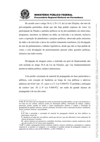 MINISTÉRIO PÚBLICO FEDERAL
Procuradoria Regional Eleitoral em Pernambuco
De acordo com o artigo 36-A, I, IV e V, da Lei das Eleições, são atos de
pré-campanha permitidos, desde que não haja pedido expresso de votos: (i)
participação de filiados a partidos políticos ou de pré-candidatos em entrevistas,
programas, encontros ou debates no rádio, na televisão e na internet, inclusive
com a exposição de plataformas e projetos políticos, observado pelas emissoras
de rádio e de televisão o dever de conferir tratamento isonômico; (ii) divulgação
de atos de parlamentares e debates legislativos, desde que não se faça pedido de
votos; e (iii) divulgação de posicionamento pessoal sobre questões políticas,
inclusive nas redes sociais.
Divulgação de imagem como a realizada em prol do Representado não
está incluída no artigo 36-A da Lei da Eleições, que visa fundamentalmente
promover debate político, salutar à democracia.
A lei proíbe veiculação de material de propaganda em bens particulares e
públicos, com exceção de bandeiras ao longo de vias públicas e adesivos
plásticos até 0,5m² (art. 37, caput e § 2o
, Lei 9.504/97).6
É proibida a utilização
de outdoor (art. 39, § 8o,
Lei 9.504/97),7
em razão do grande alcance da
propaganda e de seu alto custo.
6 Art. 37. Nos bens cujo uso dependa de cessão ou permissão do poder público, ou que a ele pertençam, e
nos bens de uso comum, inclusive postes de iluminação pública, sinalização de tráfego, viadutos,
passarelas, pontes, paradas de ônibus e outros equipamentos urbanos, é vedada a veiculação de
propaganda de qualquer natureza, inclusive pichação, inscrição a tinta e exposição de placas, estandartes,
faixas, cavaletes, bonecos e assemelhados.
[...]
§ 2o
Não é permitida a veiculação de material de propaganda eleitoral em bens públicos ou
particulares, exceto de:
I - bandeiras ao longo das vias públicas, desde que móveis e que não dificultem o bom andamento do
trânsito de pessoas e veículos;
II - adesivo plástico em automóveis, caminhões, bicicletas, motocicletas e janelas residenciais, desde
que não exceda a 0,5 m² (meio metro quadrado).
7 § 8o
É vedada a propaganda eleitoral mediante outdoors, inclusive eletrônicos, sujeitando-se a empresa
responsável, os partidos, as coligações e os candidatos à imediata retirada da propaganda irregular e ao
pagamento de multa no valor de R$ 5.000,00 [...] a R$ 15.000,00 [...].
DocumentoassinadoviaTokendigitalmenteporADILSONPAULOPRUDENTEDOAMARALFILHO,em20/07/201815:39.Paraverificaraassinaturaacesse
http://www.transparencia.mpf.mp.br/validacaodocumento.Chave49E5012D.510E85E1.0D2EB494.5C04F1F4
 