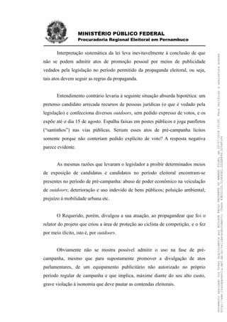 MINISTÉRIO PÚBLICO FEDERAL
Procuradoria Regional Eleitoral em Pernambuco
Interpretação sistemática da lei leva inevitavelmente à conclusão de que
não se podem admitir atos de promoção pessoal por meios de publicidade
vedados pela legislação no período permitido da propaganda eleitoral, ou seja,
tais atos devem seguir as regras da propaganda.
Entendimento contrário levaria à seguinte situação absurda hipotética: um
pretenso candidato arrecada recursos de pessoas jurídicas (o que é vedado pela
legislação) e confecciona diversos outdoors, sem pedido expresso de votos, e os
expõe até o dia 15 de agosto. Espalha faixas em postes públicos e joga panfletos
(“santinhos”) nas vias públicas. Seriam esses atos de pré-campanha lícitos
somente porque não conteriam pedido explícito de voto? A resposta negativa
parece evidente.
As mesmas razões que levaram o legislador a proibir determinados meios
de exposição de candidatas e candidatos no período eleitoral encontram-se
presentes no período de pré-campanha: abuso de poder econômico na veiculação
de outdoors; deterioração e uso indevido de bens públicos; poluição ambiental;
prejuízo à mobilidade urbana etc.
O Requerido, porém, divulgou a sua atuação, ao propagandear que foi o
relator do projeto que criou a área de proteção ao ciclista de competição, e o fez
por meio ilícito, isto é, por outdoors.
Obviamente não se mostra possível admitir o uso na fase de pré-
campanha, mesmo que para supostamente promover a divulgação de atos
parlamentares, de um equipamento publicitário não autorizado no próprio
período regular de campanha e que implica, máxime diante do seu alto custo,
grave violação à isonomia que deve pautar as contendas eleitorais.
DocumentoassinadoviaTokendigitalmenteporADILSONPAULOPRUDENTEDOAMARALFILHO,em20/07/201815:39.Paraverificaraassinaturaacesse
http://www.transparencia.mpf.mp.br/validacaodocumento.Chave49E5012D.510E85E1.0D2EB494.5C04F1F4
 