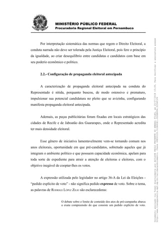 MINISTÉRIO PÚBLICO FEDERAL
Procuradoria Regional Eleitoral em Pernambuco
Por interpretação sistemática das normas que regem o Direito Eleitoral, a
conduta narrada não deve ser tolerada pela Justiça Eleitoral, pois fere o princípio
da igualdade, ao criar desequilíbrio entre candidatas e candidatos com base em
seu poderio econômico e político.
2.2.- Configuração de propaganda eleitoral antecipada
A caracterização de propaganda eleitoral antecipada na conduta do
Representado é nítida, porquanto buscou, de modo ostensivo e prematuro,
impulsionar sua potencial candidatura no pleito que se avizinha, configurando
manifesta propaganda eleitoral antecipada.
Ademais, as peças publicitárias foram fixadas em locais estratégicos das
cidades de Recife e de Jaboatão dos Guararapes, onde o Representado acredita
ter mais densidade eleitoral.
Esse gênero de iniciativa lamentavelmente vem-se tornando comum nos
anos eleitorais, oportunidade em que pré-candidatos, sobretudo aqueles que já
integram o ambiente político e que possuem capacidade econômica, apelam para
toda sorte de expediente para atrair a atenção de eleitoras e eleitores, com o
objetivo inegável de cooptar-lhes os votos.
A expressão utilizada pelo legislador no artigo 36-A da Lei da Eleições -
“pedido explícito de voto” - não significa pedido expresso de voto. Sobre o tema,
as palavras de RODRIGO LÓPEZ ZILIO são esclarecedoras:
O debate sobre o limite de conteúdo dos atos de pré-campanha abarca
a exata compreensão do que consiste um pedido explícito de voto.
DocumentoassinadoviaTokendigitalmenteporADILSONPAULOPRUDENTEDOAMARALFILHO,em20/07/201815:39.Paraverificaraassinaturaacesse
http://www.transparencia.mpf.mp.br/validacaodocumento.Chave49E5012D.510E85E1.0D2EB494.5C04F1F4
 