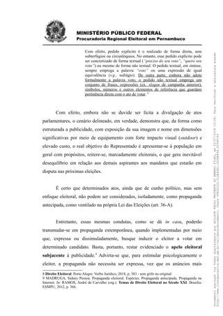 MINISTÉRIO PÚBLICO FEDERAL
Procuradoria Regional Eleitoral em Pernambuco
Com efeito, pedido explícito é o realizado de forma direta, sem
subterfúgios ou circunlóquios. No entanto, esse pedido explícito pode
ser concretizado de forma textual (“preciso do seu voto”, “quero seu
voto”) ou mesmo de forma não textual. O pedido textual, em síntese,
sempre emprega a palavra “voto” ou uma expressão de igual
equivalência (v.g., sufrágio). De outra parte, embora não adote
formalmente a palavra voto, o pedido não textual emprega um
conjunto de frases, expressões (ex. slogan de campanha anterior),
símbolos, números e outros elementos de referência que guardam
pertinência direta com o ato de votar. 8
Com efeito, embora não se duvide ser lícita a divulgação de atos
parlamentares, o cenário delineado, em verdade, demonstra que, da forma como
estruturada a publicidade, com exposição da sua imagem e nome em dimensões
significativas por meio de equipamento com forte impacto visual (outdoor) e
elevado custo, o real objetivo do Representado é apresentar-se à população em
geral com propósitos, reitere-se, marcadamente eleitorais, o que gera inevitável
desequilíbrio em relação aos demais aspirantes aos mandatos que estarão em
disputa nas próximas eleições.
É certo que determinados atos, ainda que de cunho político, mas sem
enfoque eleitoral, não podem ser considerados, isoladamente, como propaganda
antecipada, como ventilado na própria Lei das Eleições (art. 36-A).
Entretanto, essas mesmas condutas, como se dá in casu, poderão
transmudar-se em propaganda extemporânea, quando implementadas por meio
que, expressa ou dissimuladamente, busque induzir o eleitor a votar em
determinado candidato. Basta, portanto, restar evidenciado o apelo eleitoral
subjacente à publicidade.9
Advirta-se que, para estimular psicologicamente o
eleitor, a propaganda não necessita ser expressa, vez que os anúncios mais
8 Direito Eleitoral. Porto Alegre: Verbo Jurídico, 2018, p. 383 - sem grifo no original
9 MADRUGA, Sidney Pessoa. Propaganda eleitoral. Espécies. Propaganda antecipada. Propaganda na
Internet. In: RAMOS, André de Carvalho (org.). Temas de Direito Eleitoral no Século XXI. Brasília:
ESMPU, 2012, p. 366.
DocumentoassinadoviaTokendigitalmenteporADILSONPAULOPRUDENTEDOAMARALFILHO,em20/07/201815:39.Paraverificaraassinaturaacesse
http://www.transparencia.mpf.mp.br/validacaodocumento.Chave49E5012D.510E85E1.0D2EB494.5C04F1F4
 