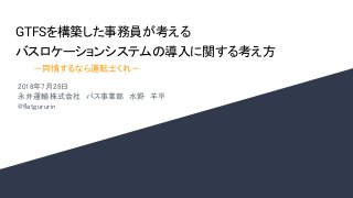 GTFSを構築した事務員が考える
バスロケーションシステムの導入に関する考え方
2018年7月28日
永井運輸株式会社　バス事業部　水野　羊平
@flatgururin
－同情するなら運転士くれ－
 