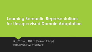 Learning Semantic Representations
for Unsupervised Domain Adaptation
@__t2kasa__ 髙木 士 (Tsukasa Takagi)
2018/07/28 ICML2018読み会
 