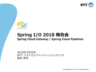 Copyright©2018 NTT corp. All Rights Reserved.
Spring I/O 2018 報告会
Spring Cloud Gateway / Spring Cloud Pipelines
2018年7月30日
NTT ソフトウェアイノベーションセンタ
堅田 淳也
 