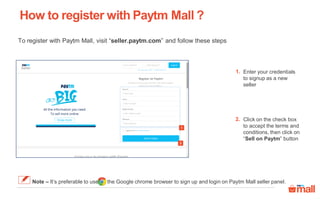How to register with Paytm Mall ?
Enter your credentials
to signup as a new
seller
1.
Click on the check box
to accept the terms and
conditions, then click on
“Sell on Paytm” button
2.
2
1
To register with Paytm Mall, visit “seller.paytm.com” and follow these steps
Note – It’s preferable to use the Google chrome browser to sign up and login on Paytm Mall seller panel.
 