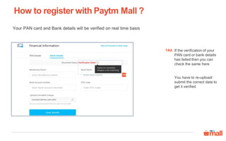 How to register with Paytm Mall ?
If the verification of your
PAN card or bank details
has failed then you can
check the same here
You have to re-upload/
submit the correct data to
get it verified
14d.
Your PAN card and Bank details will be verified on real time basis
14d
 