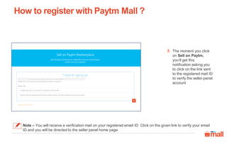 How to register with Paytm Mall ?
The moment you click
on Sell on Paytm,
you‘ll get this
notification asking you
to click on the link sent
to the registered mail ID
to verify the seller panel
account
3.
3
Note – You will receive a verification mail on your registered email ID. Click on the given link to verify your email
ID and you will be directed to the seller panel home page
 