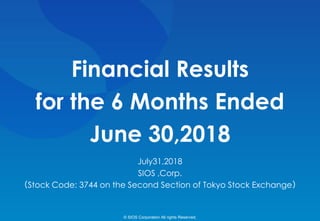 Financial Results
for the 6 Months Ended
June 30,2018
July31,2018
SIOS ,Corp.
（Stock Code: 3744 on the Second Section of Tokyo Stock Exchange）
© SIOS Corporation All rights Reserved.
 