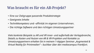 • Eine zur Zielgruppe passende Produktstrategie
• Geeignete Inhalte
• Technikkompetenz und –affinität im eigenen Unternehmen.
• Die richtige Software und den richtigen Umsetzungspartner
Viele konkrete Beispiele zu AR und VR inner- und außerhalb der Verlagsbranche,
Details zu Kosten und Nutzen von AR & VR-Projekten und Kontakte zu
Umsetzungspartnern erhalten Sie in meinem 1-tägigen Seminar „Augmented &
Virtual Reality für Printmedien” – buchbar über den mediacampus Frankfurt.
Was braucht es für ein AR-Projekt?
10
 