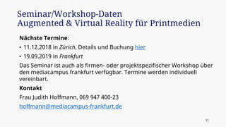 Nächste Termine:
• 11.12.2018 in Zürich, Details und Buchung hier
• 19.09.2019 in Frankfurt
Das Seminar ist auch als firmen- oder projektspezifischer Workshop über
den mediacampus frankfurt verfügbar. Termine werden individuell
vereinbart.
Kontakt
Frau Judith Hoffmann, 069 947 400-23
hoffmann@mediacampus-frankfurt.de
Seminar/Workshop-Daten
Augmented & Virtual Reality für Printmedien
11
 