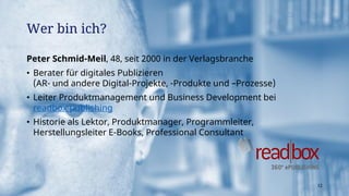 Peter Schmid-Meil, 48, seit 2000 in der Verlagsbranche
• Berater für digitales Publizieren
(AR- und andere Digital-Projekte, -Produkte und –Prozesse)
• Leiter Produktmanagement und Business Development bei
readbox publishing
• Historie als Lektor, Produktmanager, Programmleiter,
Herstellungsleiter E-Books, Professional Consultant
Wer bin ich?
12
 