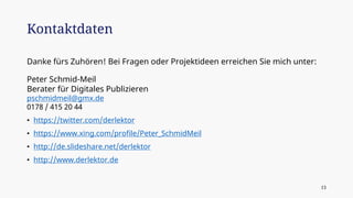 Danke fürs Zuhören! Bei Fragen oder Projektideen erreichen Sie mich unter:
Peter Schmid-Meil
Berater für Digitales Publizieren
pschmidmeil@gmx.de
0178 / 415 20 44
• https://twitter.com/derlektor
• https://www.xing.com/profile/Peter_SchmidMeil
• http://de.slideshare.net/derlektor
• http://www.derlektor.de
Kontaktdaten
13
 
