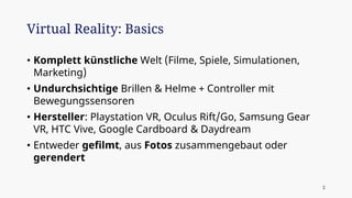• Komplett künstliche Welt (Filme, Spiele, Simulationen,
Marketing)
• Undurchsichtige Brillen & Helme + Controller mit
Bewegungssensoren
• Hersteller: Playstation VR, Oculus Rift/Go, Samsung Gear
VR, HTC Vive, Google Cardboard & Daydream
• Entweder gefilmt, aus Fotos zusammengebaut oder
gerendert
Virtual Reality: Basics
2
 