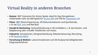 • Games: 360°-Szenarien für Action-Spiele, ideal für Ego-Perspektiven,
mittlerweile mehr als 400 Spiele für Oculus Rift und 150 für Playstation VR
• Filme: 360°-Movie Experiences, VR-Dokumentationen und Sportkanäle,
z. B. bei ZDF, arte und Red Bull
• Handel & Marketing: Verkaufsförderung in 3D-Umfeldern, z. B. bei Küchen- und
Badplanung oder virtuelle Testfahrten von Autos.
• Industrie: Simulationen, Designentwicklung, Robotersteuerung, Recruiting,
z. B. Deutsche Bahn
• Forschung & Medizin: Laborsimulationen und 3D-Analyse bei bildgebenden
Diagnoseverfahren
Virtual Reality in anderen Branchen
3
 