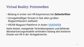 • Bislang in erster von VR-Experiences bei Zeitschriften
• Unregelmäßiger Einsatz in fast allen großen
Magazinhäusern weltweit
• VR/AR-Magazin-Plattform in Asien: VIVEPAPER
Hohe Kosten, mangelnde Technikkompetenz und fehlende
Monetarisierungsmodelle verhindern bislang den breiteren
Einsatz von VR in der Verlagsbranche.
Virtual Reality: Printmedien
4
 