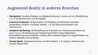 • Navigation: HeadUp-Displays zur Wegbeschreibung in Autos und zur Zielerfassung,
z. B. in Sucherkameras und Kampfjets
• Industrie & Medizin: Brillen/Helme mit Displays und Sensoren erlauben
kooperatives Arbeiten mit freien Händen, z. B. bei Reparaturarbeiten und
Operationen
• Handel & Marketing: 3D-Darstellung von Produkten zur Verkaufsunterstützung
(IKEA Place), Visualisierung von Verpackungsinhalten (Lego Digital Box),
Personalisierung von Produkten, Endless Aisle: Erweiterungen von Regalinhalten um
weitere Modelle und Varianten
• Handy-Spiele: Geobasierte Games mit AR-Funktion, z. B. Ingress, Pokemon Go,
Jurassic World Alive
Augmented Reality in anderen Branchen
6
 
