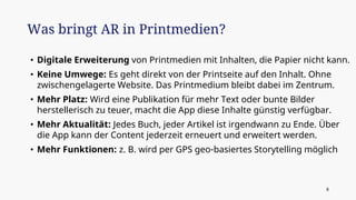 • Digitale Erweiterung von Printmedien mit Inhalten, die Papier nicht kann.
• Keine Umwege: Es geht direkt von der Printseite auf den Inhalt. Ohne
zwischengelagerte Website. Das Printmedium bleibt dabei im Zentrum.
• Mehr Platz: Wird eine Publikation für mehr Text oder bunte Bilder
herstellerisch zu teuer, macht die App diese Inhalte günstig verfügbar.
• Mehr Aktualität: Jedes Buch, jeder Artikel ist irgendwann zu Ende. Über
die App kann der Content jederzeit erneuert und erweitert werden.
• Mehr Funktionen: z. B. wird per GPS geo-basiertes Storytelling möglich
Was bringt AR in Printmedien?
8
 