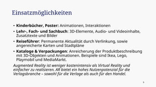 • Kinderbücher, Poster: Animationen, Interaktionen
• Lehr-, Fach- und Sachbuch: 3D-Elemente, Audio- und Videoinhalte,
Zusatztexte und Bilder
• Reiseführer: Permanente Aktualität durch Verlinkung, sowie
angereicherte Karten und Stadtpläne
• Kataloge & Verpackungen: Anreicherung der Produktbeschreibung
mit 3D-Objekten und Animationen. Beispiele sind Ikea, Lego,
Playmobil und MediaMarkt.
Augmented Reality ist weniger kostenintensiv als Virtual Reality und
einfacher zu realisieren. AR bietet ein hohes Nutzenpotenzial für die
Verlagsbranche – sowohl für die Verlage als auch für den Handel.
Einsatzmöglichkeiten
9
 