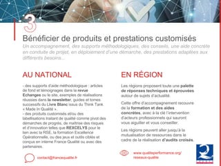 Bénéficier de produits et prestations customisés
Un accompagnement, des supports méthodologiques, des conseils, une aide concrète
en conduite de projet, en déploiement d’une démarche, des prestations adaptées aux
différents besoins...
contact@francequalite.fr
www.qualiteperformance.org/
reseaux-qualite
AU NATIONAL
- des supports d’aide méthodologique : articles
de fond et témoignages dans la revue
Echanges ou le site, exemples de réalisations
réussies dans la newsletter, guides et tomes
successifs du Livre Blanc issus du Think Tank
« Made In Qualité ».
- des produits customisés et/ou des
labellisations traitant de qualité comme pivot des
démarches de progrès, de maîtrise des risques
et d’innovation telles que REXCELYS pour le
lien avec la RSE, la formation Excellence
Opérationnelle, ou des jeux et outils ciblés et
conçus en interne France Qualité ou avec des
partenaires.
EN RÉGION
Les régions proposent toute une palette
de réponses techniques et éprouvées
autour de sujets d’actualité.
Cette offre d’accompagnement recouvre
de la formation et des aides
concrètes, avec à la clé l’intervention
d’acteurs professionnels qui sauront
vous aiguiller et vous conseiller.
Les régions peuvent aller jusqu’à la
mutualisation de ressources dans le
cadre de la réalisation d’audits croisés.
 