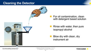 | Vibrating Element Technology | 7-12-18 |
© Yokogawa Corporation of America
24
Cleaning the Detector
n For oil contamination, clean
with detergent based solution
n Rinse with water, then pure
isopropyl alcohol
n Blow dry with clean, dry
instrument air
 