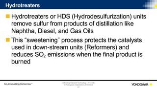 | Vibrating Element Technology | 7-12-18 |
© Yokogawa Corporation of America
27
Hydrotreaters
n Hydrotreaters or HDS (Hydrodesulfurization) units
remove sulfur from products of distillation like
Naphtha, Diesel, and Gas Oils
n This “sweetening” process protects the catalysts
used in down-stream units (Reformers) and
reduces SO2 emissions when the final product is
burned
 