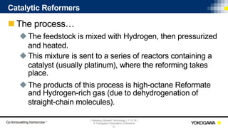 | Vibrating Element Technology | 7-12-18 |
© Yokogawa Corporation of America
31
Catalytic Reformers
n The process…
uThe feedstock is mixed with Hydrogen, then pressurized
and heated.
uThis mixture is sent to a series of reactors containing a
catalyst (usually platinum), where the reforming takes
place.
uThe products of this process is high-octane Reformate
and Hydrogen-rich gas (due to dehydrogenation of
straight-chain molecules).
 
