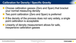 | Vibrating Element Technology | 7-12-18 |
© Yokogawa Corporation of America
37
Calibration for Density / Specific Gravity
n Choose calibration gasses (Zero and Span) that bracket
your normal measuring density
n Two point calibration (Zero and Span) is preferred
n If the density of the process does not vary widely, a single
point calibration is acceptable
n Linearity of density measurement allows for safe,
inexpensive calibration gasses
 