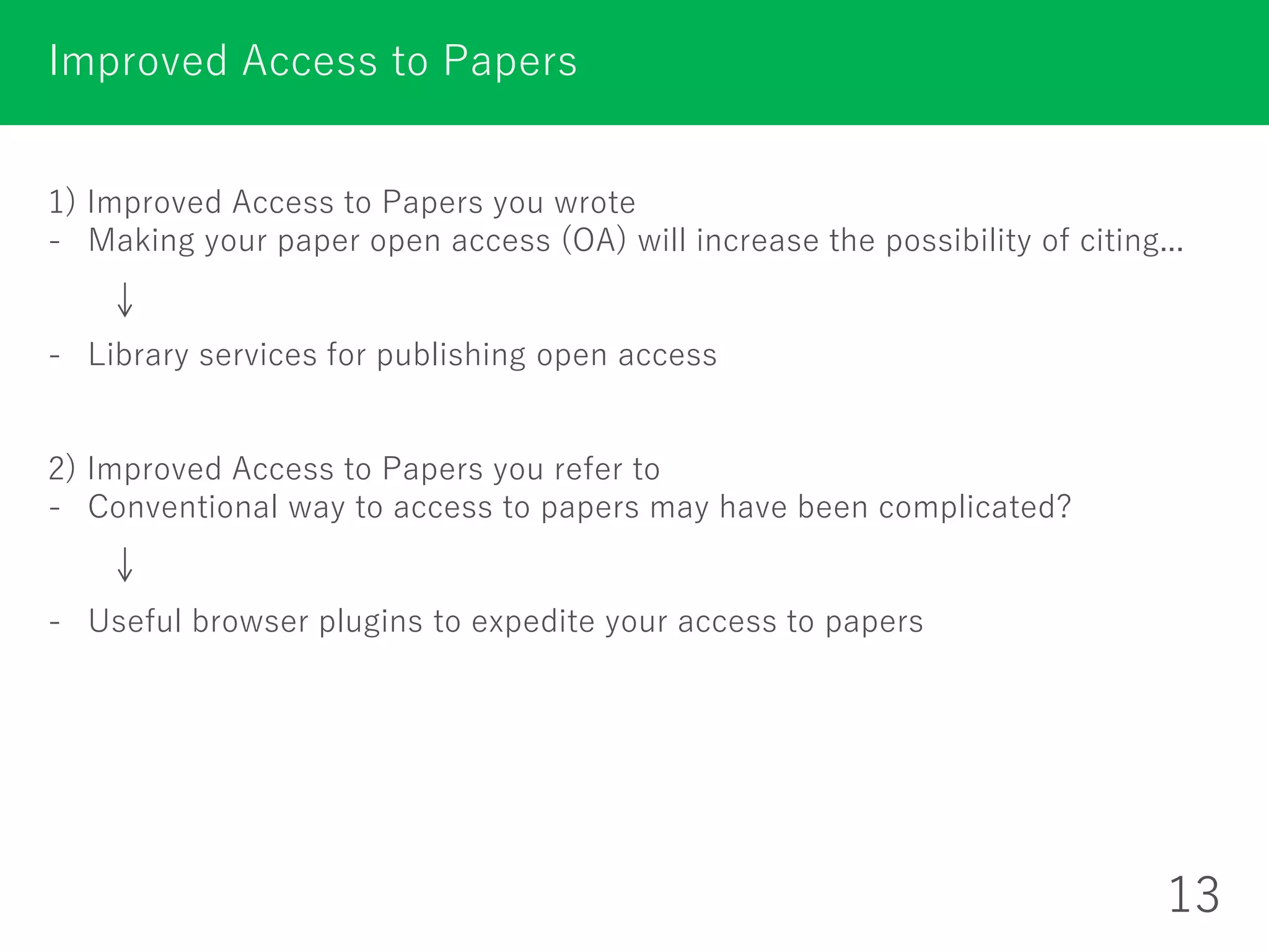 1) Improved Access to Papers you wrote
- Making your paper open access (OA) will increase the possibility of citing...
- Library services for publishing open access
2) Improved Access to Papers you refer to
- Conventional way to access to papers may have been complicated?
- Useful browser plugins to expedite your access to papers
Improved Access to Papers
13
 