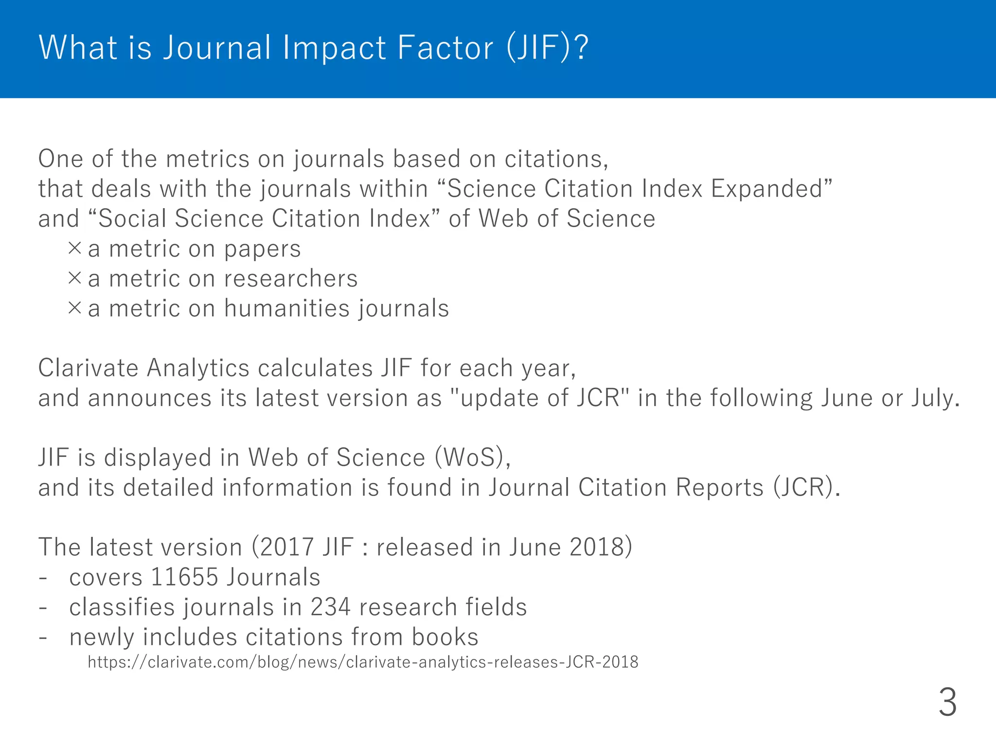 One of the metrics on journals based on citations,
that deals with the journals within “Science Citation Index Expanded”
and “Social Science Citation Index” of Web of Science
×a metric on papers
×a metric on researchers
×a metric on humanities journals
Clarivate Analytics calculates JIF for each year,
and announces its latest version as "update of JCR" in the following June or July.
JIF is displayed in Web of Science (WoS),
and its detailed information is found in Journal Citation Reports (JCR).
The latest version (2017 JIF : released in June 2018)
- covers 11655 Journals
- classifies journals in 234 research fields
- newly includes citations from books
https://clarivate.com/blog/news/clarivate-analytics-releases-JCR-2018
What is Journal Impact Factor (JIF)?
3
 