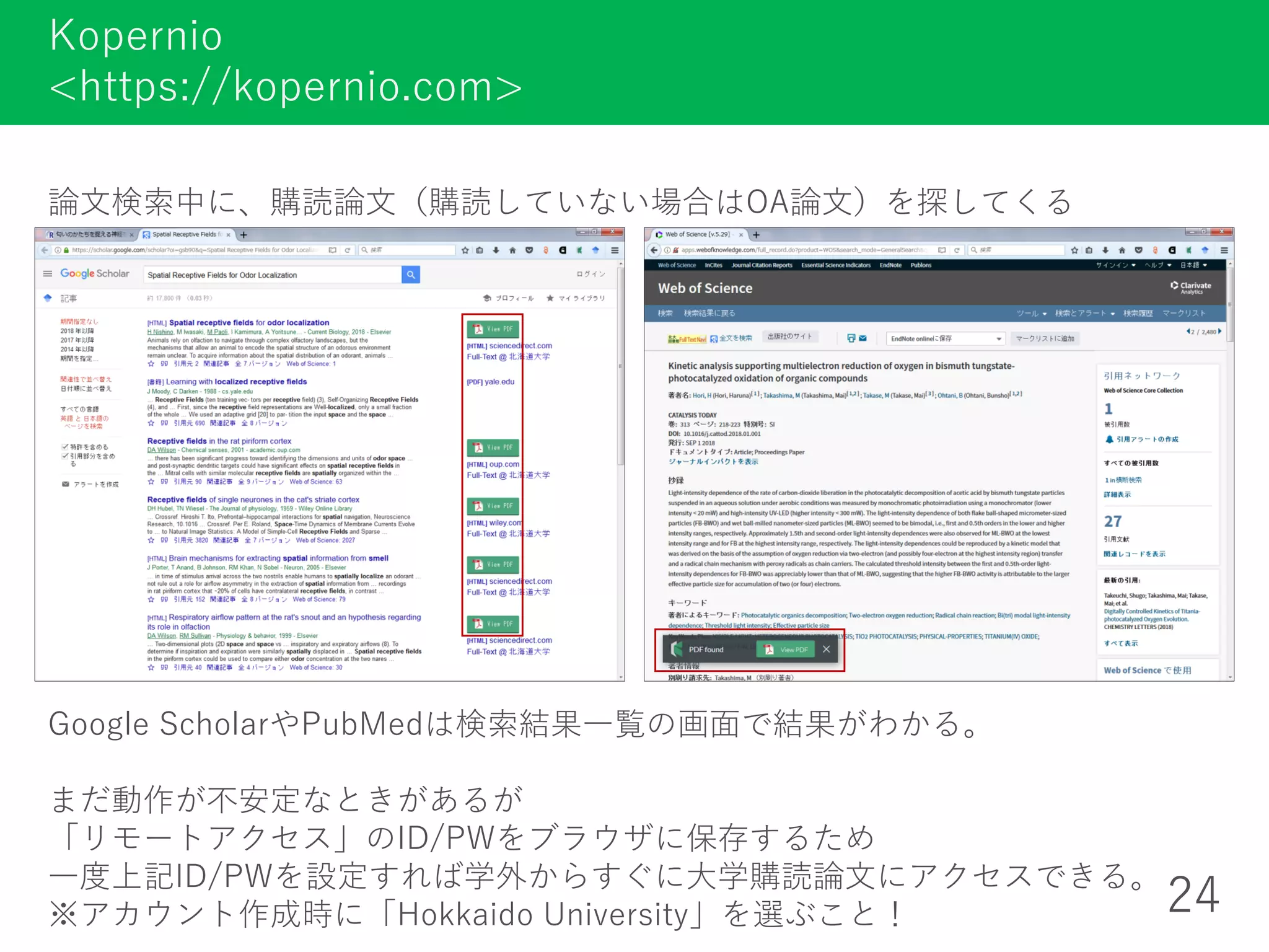 論文検索中に、購読論文（購読していない場合はOA論文）を探してくる
Kopernio
<https://kopernio.com>
24
Google ScholarやPubMedは検索結果一覧の画面で結果がわかる。
まだ動作が不安定なときがあるが
「リモートアクセス」のID/PWをブラウザに保存するため
一度上記ID/PWを設定すれば学外からすぐに大学購読論文にアクセスできる。
※アカウント作成時に「Hokkaido University」を選ぶこと！
 