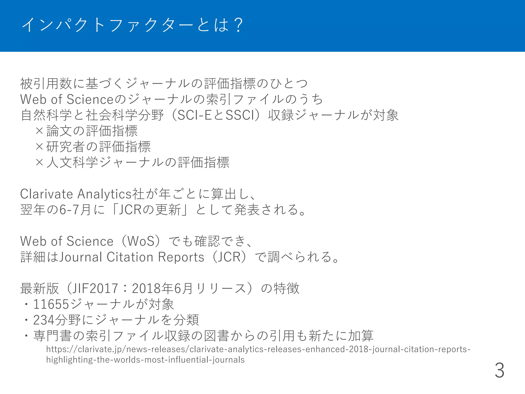 被引用数に基づくジャーナルの評価指標のひとつ
Web of Scienceのジャーナルの索引ファイルのうち
自然科学と社会科学分野（SCI-EとSSCI）収録ジャーナルが対象
×論文の評価指標
×研究者の評価指標
×人文科学ジャーナルの評価指標
Clarivate Analytics社が年ごとに算出し、
翌年の6-7月に「JCRの更新」として発表される。
Web of Science（WoS）でも確認でき、
詳細はJournal Citation Reports（JCR）で調べられる。
最新版（JIF2017：2018年6月リリース）の特徴
・11655ジャーナルが対象
・234分野にジャーナルを分類
・専門書の索引ファイル収録の図書からの引用も新たに加算
https://clarivate.jp/news-releases/clarivate-analytics-releases-enhanced-2018-journal-citation-reports-
highlighting-the-worlds-most-influential-journals
インパクトファクターとは？
3
 