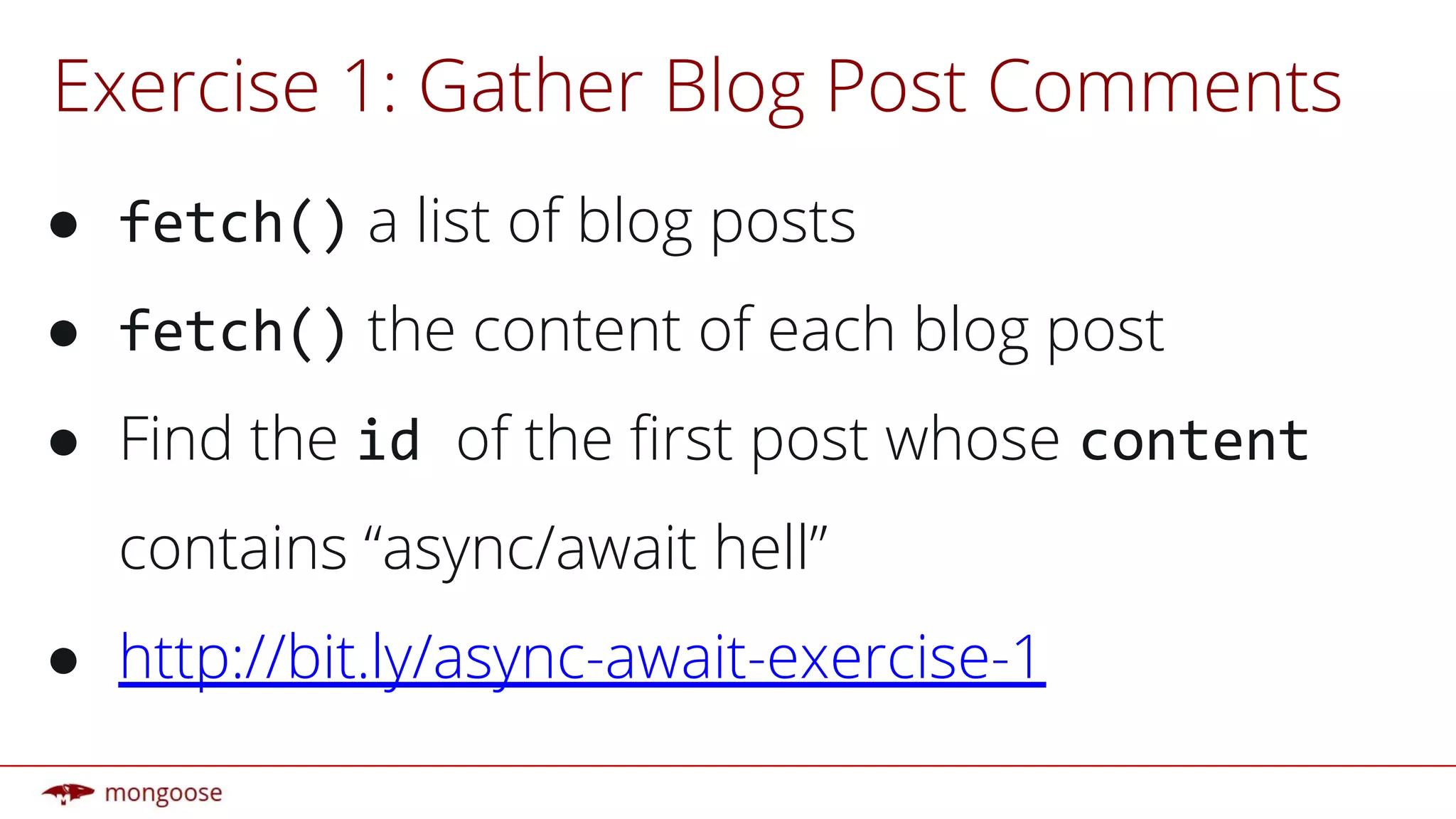 Exercise 1: Gather Blog Post Comments
● fetch() a list of blog posts
● fetch() the content of each blog post
● Find the id of the first post whose content
contains “async/await hell”
● http://bit.ly/async-await-exercise-1
 