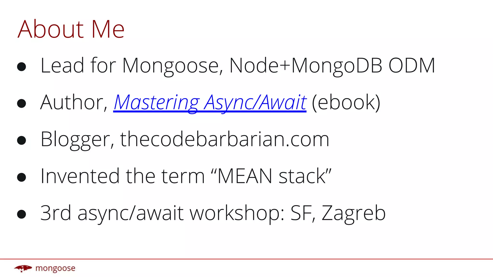 About Me
● Lead for Mongoose, Node+MongoDB ODM
● Author, Mastering Async/Await (ebook)
● Blogger, thecodebarbarian.com
● Invented the term “MEAN stack”
● 3rd async/await workshop: SF, Zagreb
 