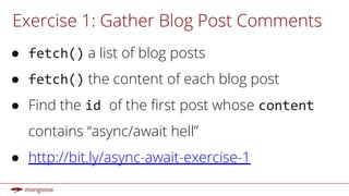 Exercise 1: Gather Blog Post Comments
● fetch() a list of blog posts
● fetch() the content of each blog post
● Find the id of the first post whose content
contains “async/await hell”
● http://bit.ly/async-await-exercise-1
 
