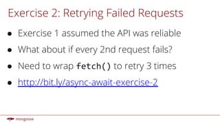 Exercise 2: Retrying Failed Requests
● Exercise 1 assumed the API was reliable
● What about if every 2nd request fails?
● Need to wrap fetch() to retry 3 times
● http://bit.ly/async-await-exercise-2
 