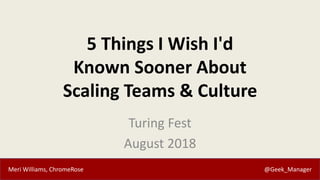 Meri Williams, ChromeRose @Geek_Manager
5 Things I Wish I'd
Known Sooner About
Scaling Teams & Culture
Turing Fest
August 2018
 