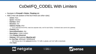 CoDel/FQ_CODEL With Limiters
● Navigate to Firewall > Rules, Floating tab
● Add a new rule (bottom of the list if there are other rules)
– Action: Pass
– Quick: Checked
– Interface: WAN
– Direction: Out
– Address Family: IPv4
● If you need both IPv4+IPv6, make two separate rules, one for each family – Combined rules cannot set a gateway
– Protocol: Any
– Source/Destination: Any
– Description: CoDel Limiters
– Click Display Advanced
– Gateway: WAN gateway (Must be set!)
– In / Out Pipe: WANUpQ / WANDownQ
● With floating rules in the outbound direction, "in" traffic is uploads, and "out" traffic is downloads
– Click Save
 