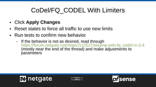 CoDel/FQ_CODEL With Limiters
● Click Apply Changes
● Reset states to force all traffic to use new limits
● Run tests to confirm new behavior
– If the behavior is not as desired, read through
https://forum.netgate.com/topic/112527/playing-with-fq_codel-in-2-4
(mostly near the end of the thread) and make adjustments to
parameters
 