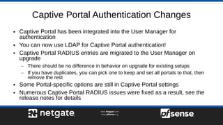 Captive Portal Authentication Changes
● Captive Portal has been integrated into the User Manager for
authentication
● You can now use LDAP for Captive Portal authentication!
● Captive Portal RADIUS entries are migrated to the User Manager on
upgrade
– There should be no difference in behavior on upgrade for existing setups
– If you have duplicates, you can pick one to keep and set all portals to that, then
remove the rest
● Some Portal-specific options are still in Captive Portal settings
● Numerous Captive Portal RADIUS issues were fixed as a result, see the
release notes for details
 